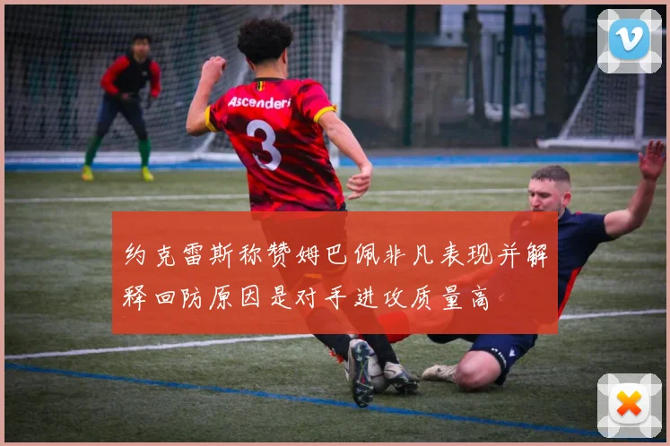 约克雷斯称赞姆巴佩非凡表现并解释回防原因是对手进攻质量高