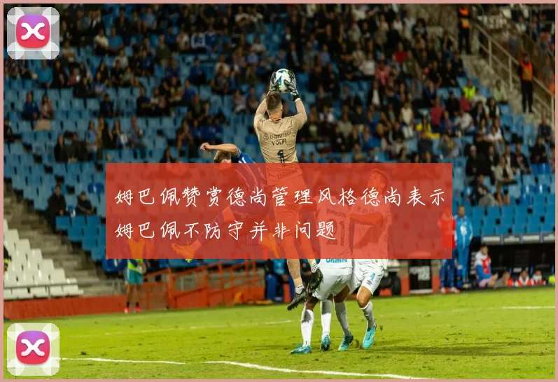 姆巴佩赞赏德尚管理风格德尚表示姆巴佩不防守并非问题