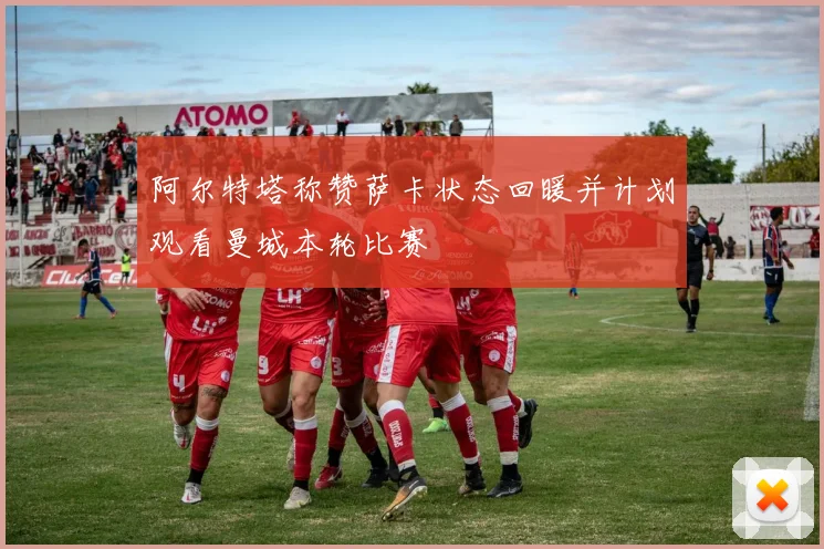 阿尔特塔称赞萨卡状态回暖并计划观看曼城本轮比赛