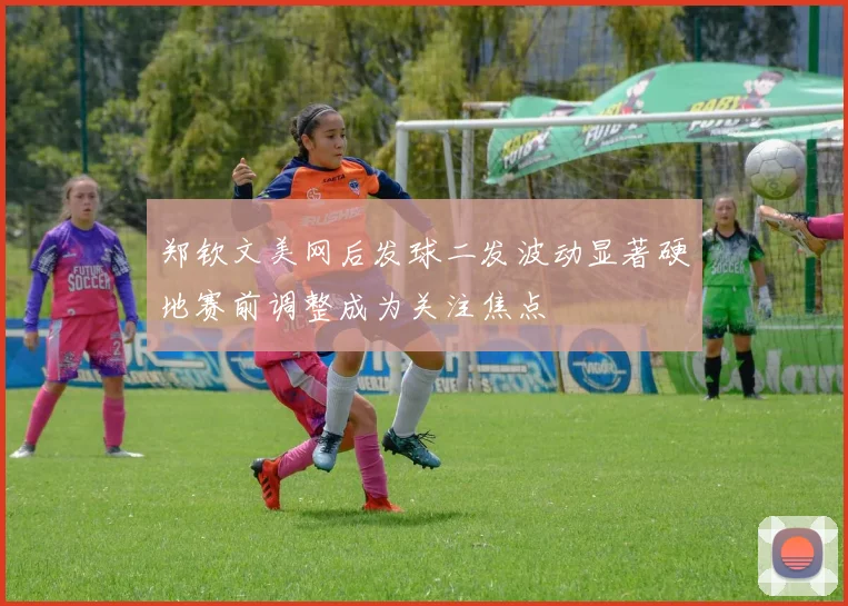 郑钦文美网后发球二发波动显著硬地赛前调整成为关注焦点