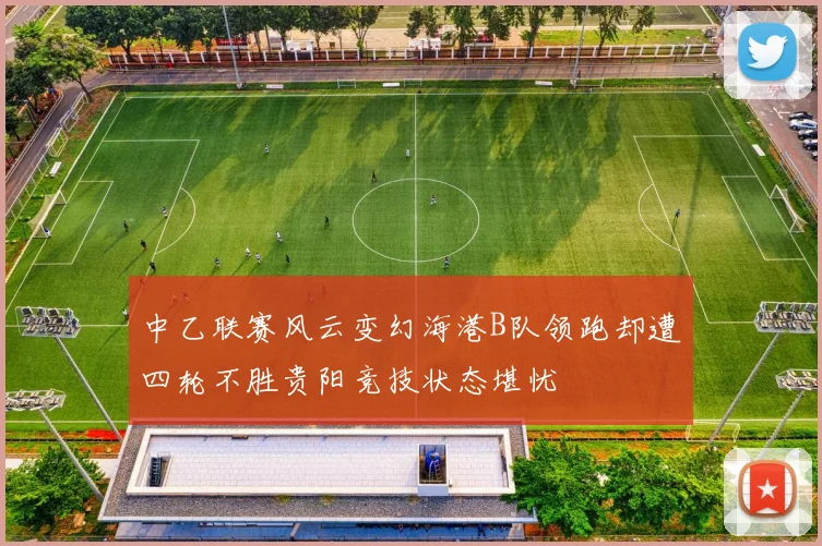 中乙联赛风云变幻海港B队领跑却遭四轮不胜贵阳竞技状态堪忧