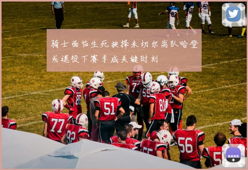 骑士面临生死抉择米切尔离队哈登或退役下赛季成关键时刻