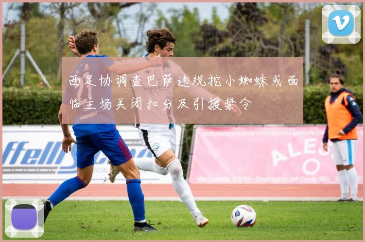 西足协调查巴萨违规挖小蜘蛛或面临主场关闭扣分及引援禁令