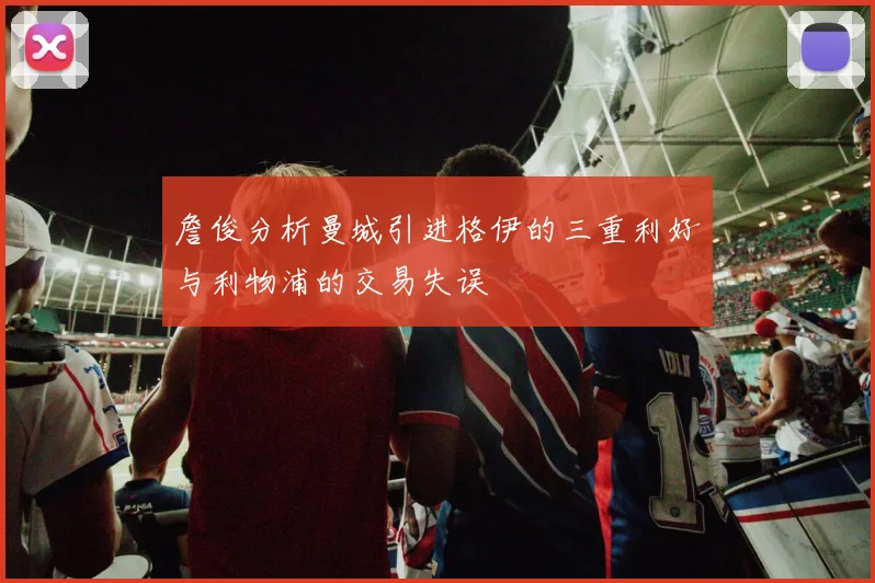 詹俊分析曼城引进格伊的三重利好与利物浦的交易失误