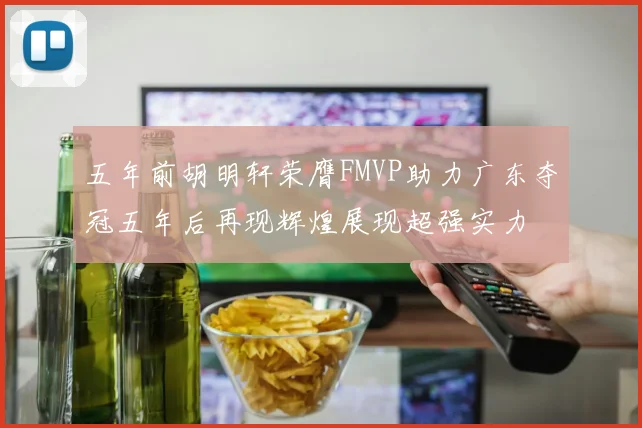 五年前胡明轩荣膺FMVP助力广东夺冠五年后再现辉煌展现超强实力