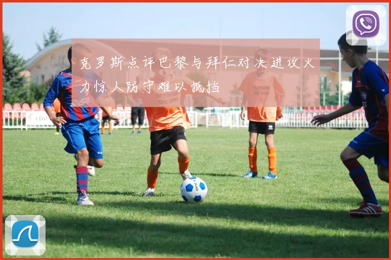 克罗斯点评巴黎与拜仁对决进攻火力惊人防守难以抵挡