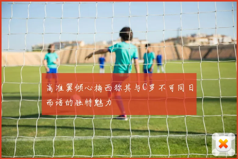 高准翼倾心梅西称其与C罗不可同日而语的独特魅力
