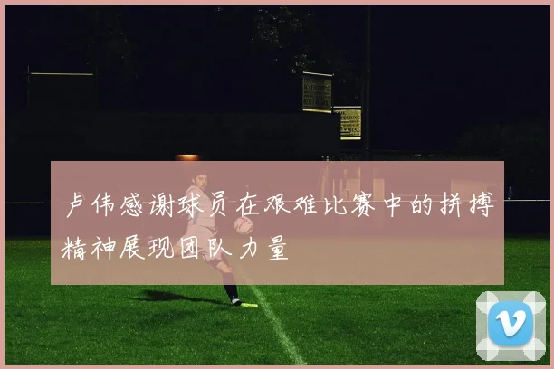 卢伟感谢球员在艰难比赛中的拼搏精神展现团队力量
