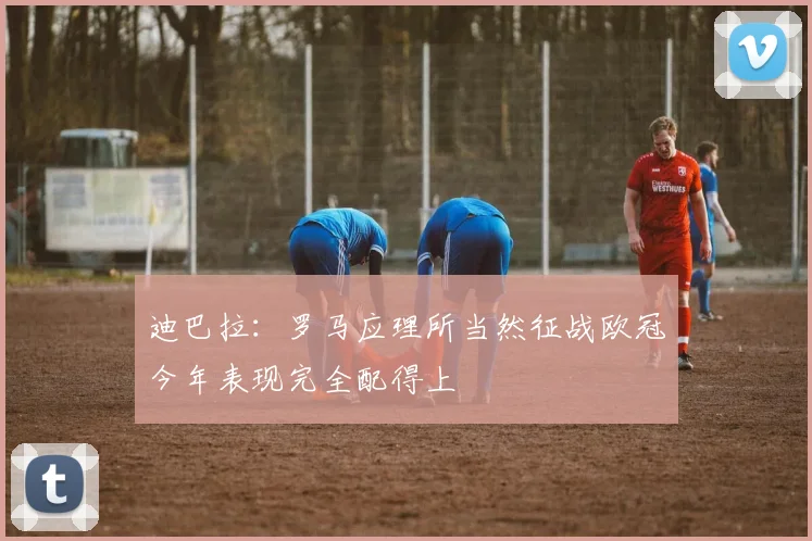 迪巴拉:罗马应理所当然征战欧冠今年表现完全配得上