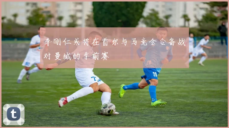 李刚仁或将在首尔与马竞会合备战对曼城的季前赛