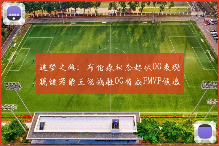 追梦之路：布伦森状态起伏OG表现稳健若能五场战胜OG将成FMVP候选
