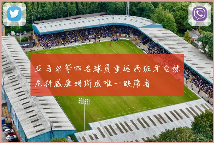 亚马尔等四名球员重返西班牙合练尼科威廉姆斯成唯一缺席者