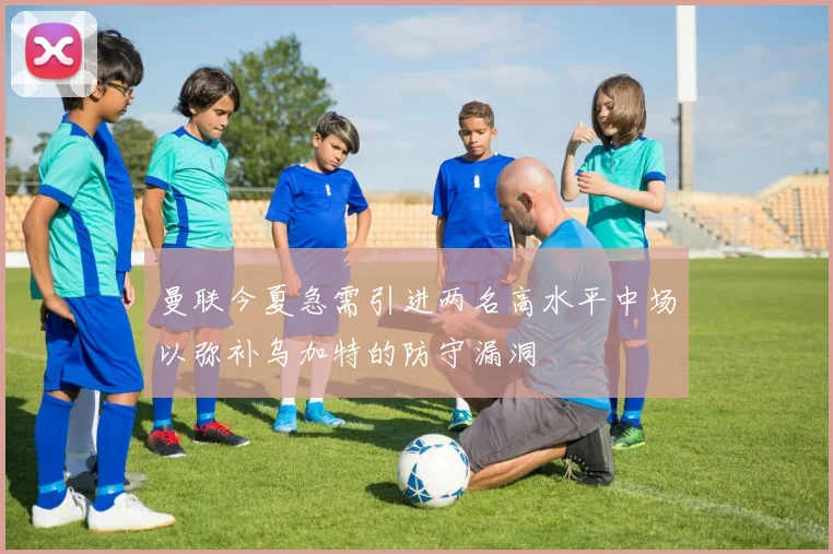曼联今夏急需引进两名高水平中场以弥补乌加特的防守漏洞