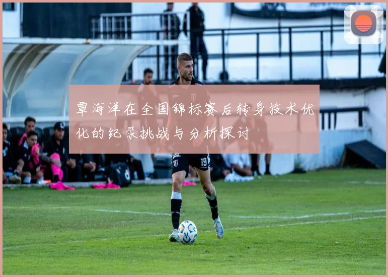 覃海洋在全国锦标赛后转身技术优化的纪录挑战与分析探讨
