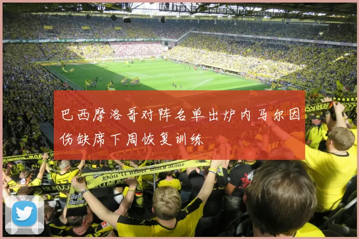 巴西摩洛哥对阵名单出炉内马尔因伤缺席下周恢复训练