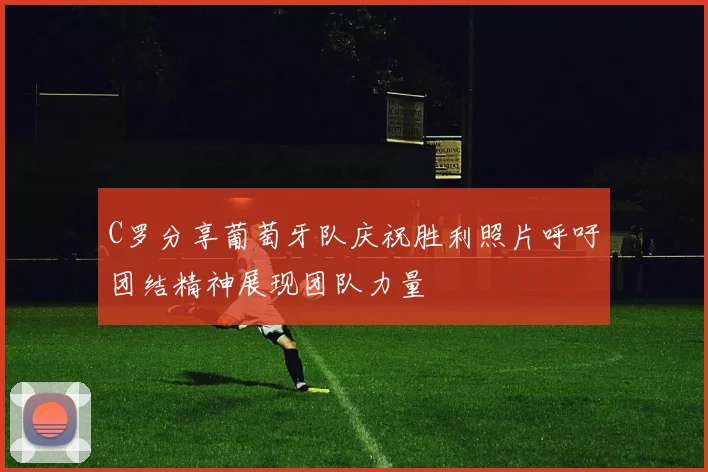 C罗分享葡萄牙队庆祝胜利照片呼吁团结精神展现团队力量