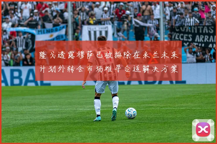 隆戈透露穆萨已被排除在米兰未来计划外转会市场难寻合适解决方案