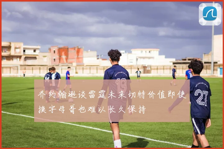 乔约翰逊谈雷霆未来切特价值即使换字母哥也难以长久保持