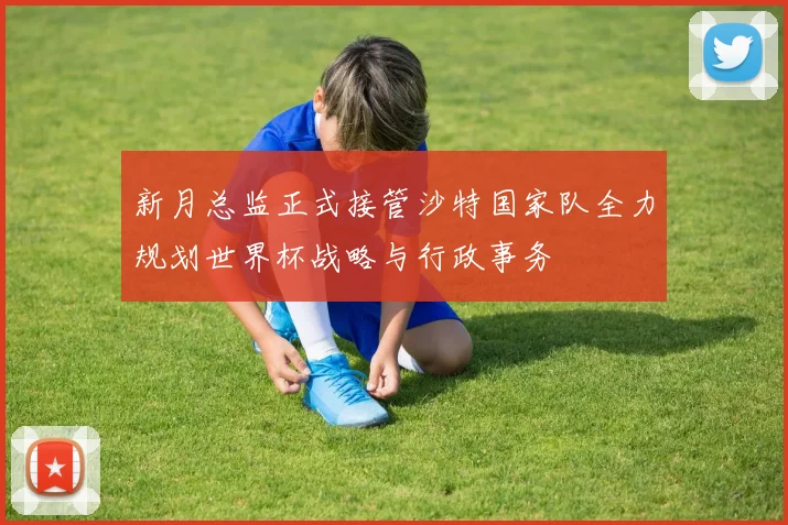 新月总监正式接管沙特国家队全力规划世界杯战略与行政事务