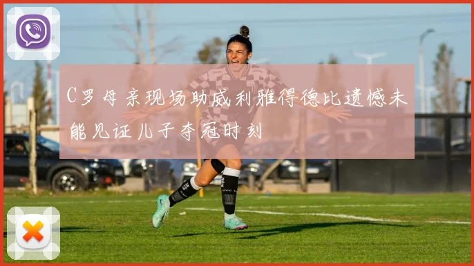 C罗母亲现场助威利雅得德比遗憾未能见证儿子夺冠时刻