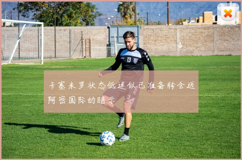 卡塞米罗状态低迷似已准备转会迈阿密国际的暗示