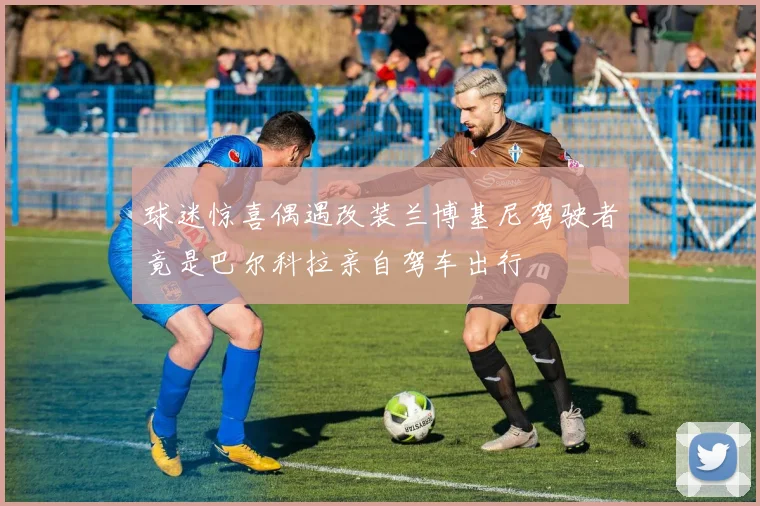 球迷惊喜偶遇改装兰博基尼驾驶者竟是巴尔科拉亲自驾车出行
