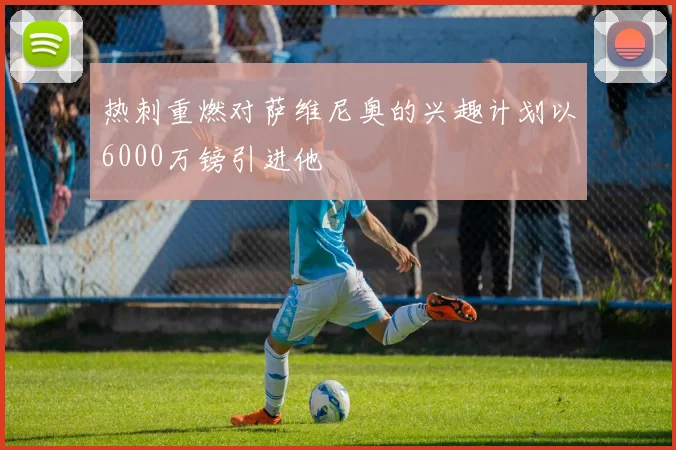 热刺重燃对萨维尼奥的兴趣计划以6000万镑引进他