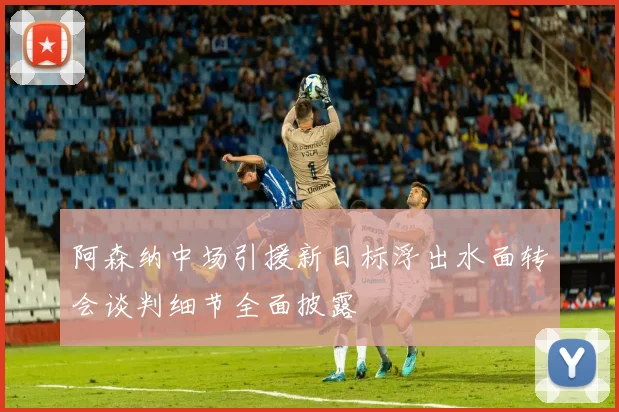 阿森纳中场引援新目标浮出水面转会谈判细节全面披露